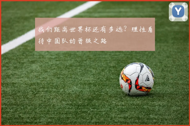 我们距离世界杯还有多远？理性看待中国队的晋级之路