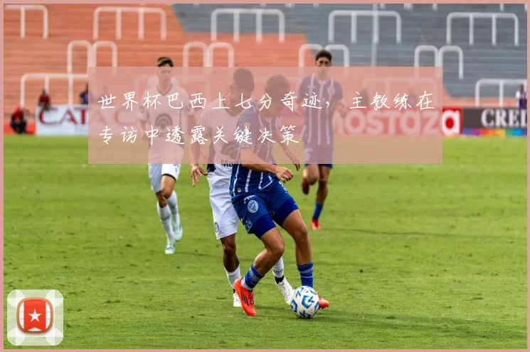 世界杯巴西上七分奇迹，主教练在专访中透露关键决策