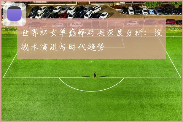 世界杯女单巅峰对决深度分析：技战术演进与时代趋势