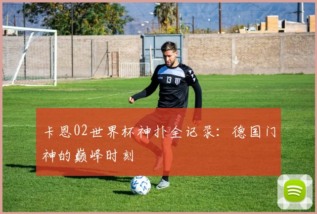 卡恩02世界杯神扑全记录：德国门神的巅峰时刻