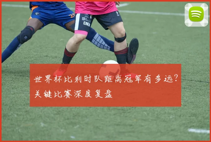 世界杯比利时队距离冠军有多远？关键比赛深度复盘