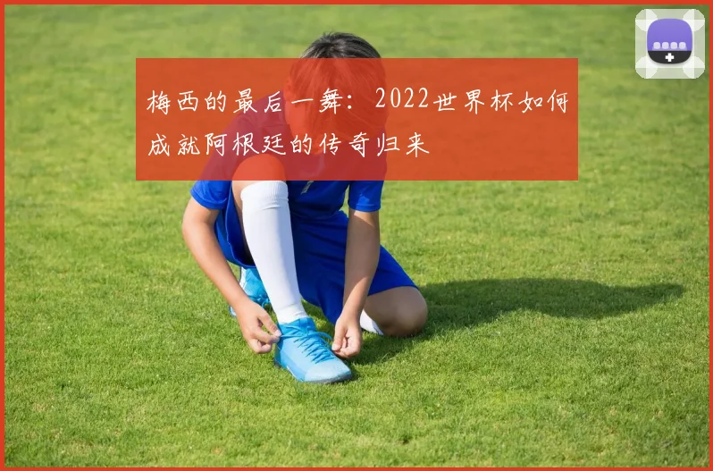 梅西的最后一舞:2022世界杯如何成就阿根廷的传奇归来