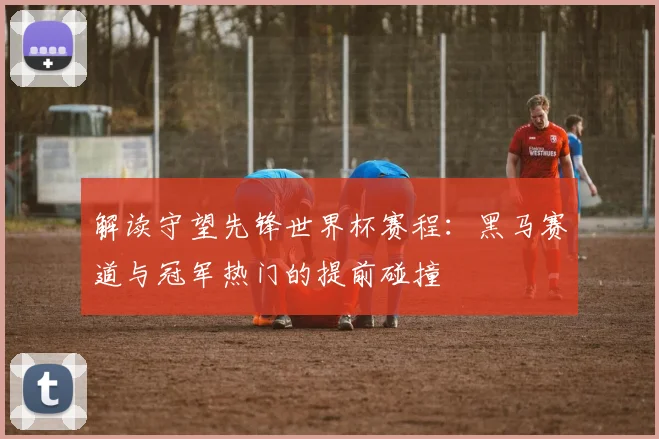 解读守望先锋世界杯赛程：黑马赛道与冠军热门的提前碰撞