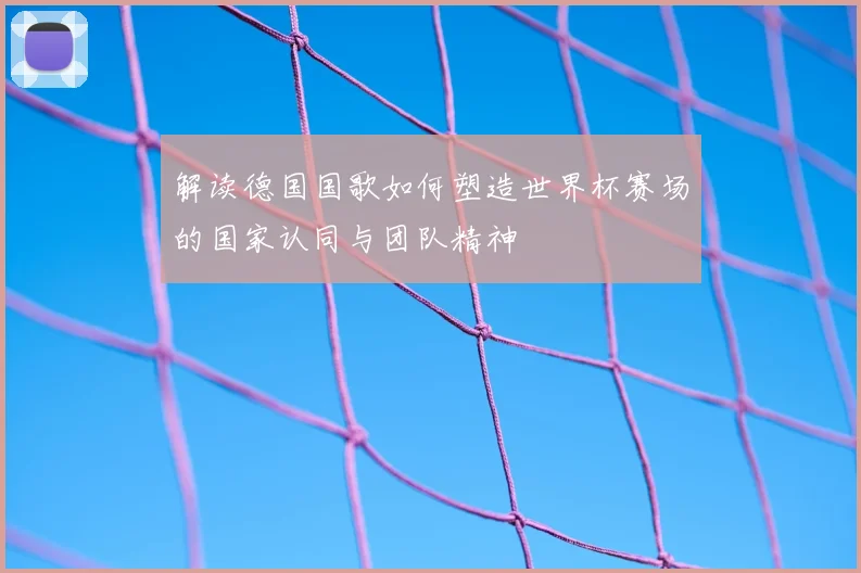 解读德国国歌如何塑造世界杯赛场的国家认同与团队精神