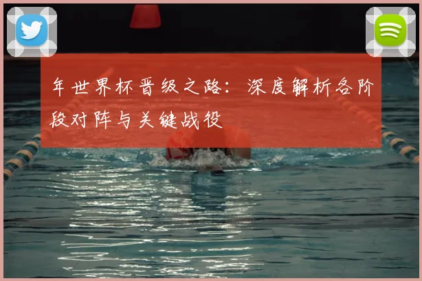 年世界杯晋级之路：深度解析各阶段对阵与关键战役