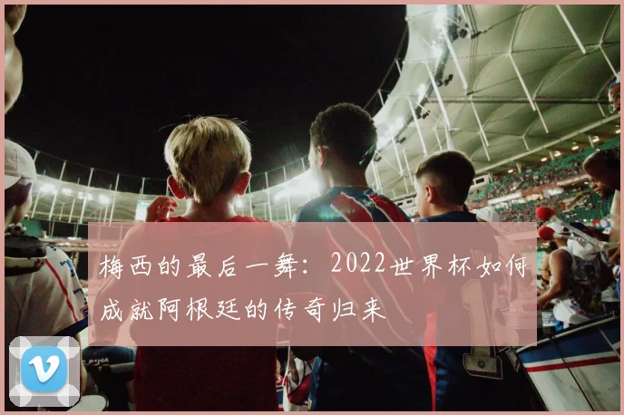 梅西的最后一舞:2022世界杯如何成就阿根廷的传奇归来