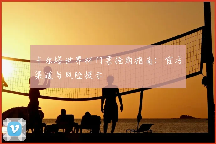 卡尔塔世界杯门票抢购指南：官方渠道与风险提示