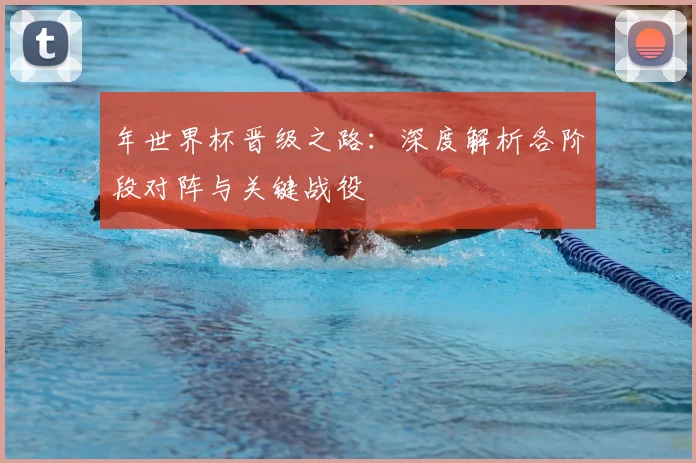 年世界杯晋级之路:深度解析各阶段对阵与关键战役