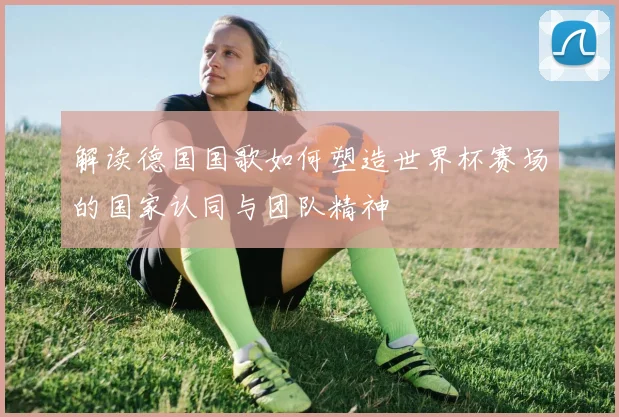 解读德国国歌如何塑造世界杯赛场的国家认同与团队精神
