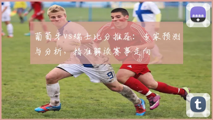 葡萄牙vs瑞士比分推荐：专家预测与分析，精准解读赛事走向