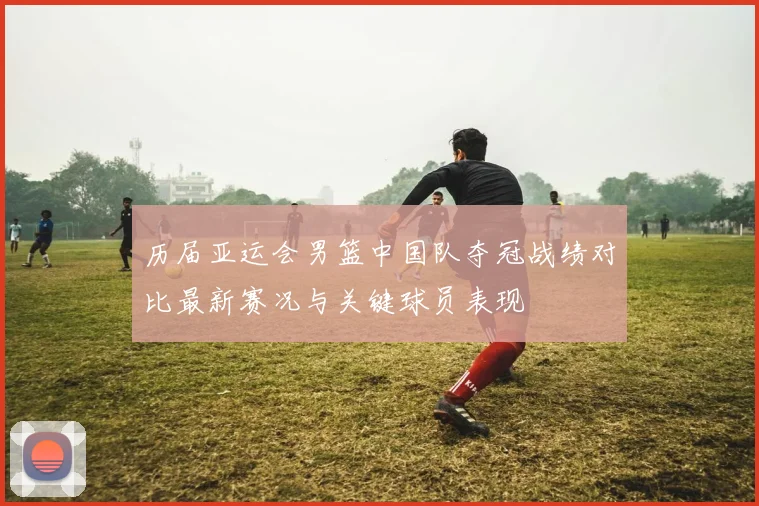 历届亚运会男篮中国队夺冠战绩对比最新赛况与关键球员表现