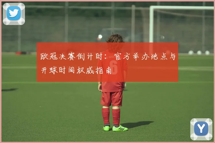 欧冠决赛倒计时：官方举办地点与开球时间权威指南