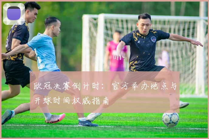 欧冠决赛倒计时：官方举办地点与开球时间权威指南