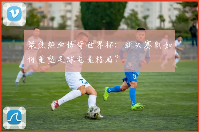 聚焦热血传奇世界杯：新兴赛制如何重塑足球电竞格局？