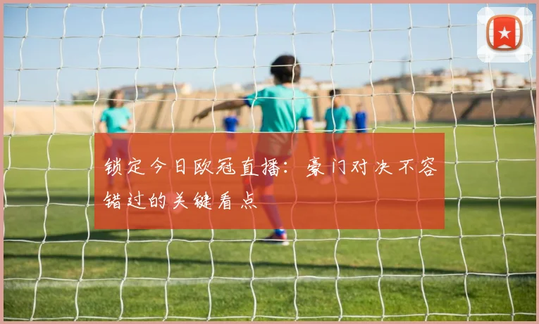 锁定今日欧冠直播：豪门对决不容错过的关键看点