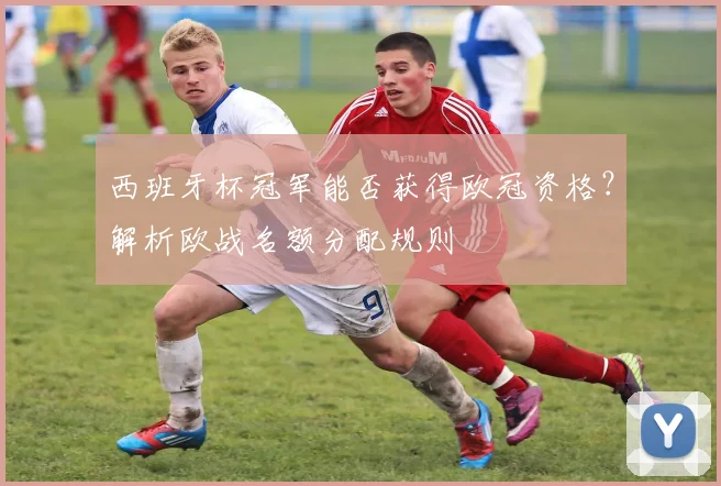 西班牙杯冠军能否获得欧冠资格？解析欧战名额分配规则