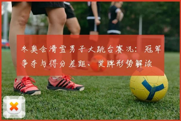 冬奥会滑雪男子大跳台赛况：冠军争夺与得分差距、奖牌形势解读