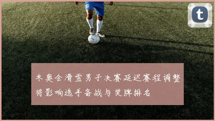 冬奥会滑雪男子决赛延迟赛程调整将影响选手备战与奖牌排名