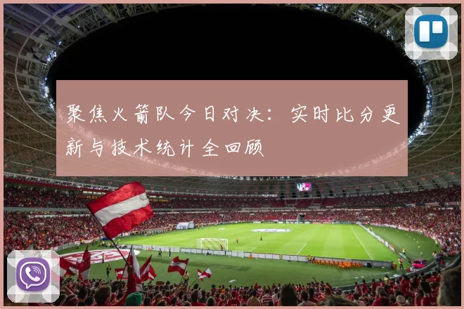 聚焦火箭队今日对决：实时比分更新与技术统计全回顾